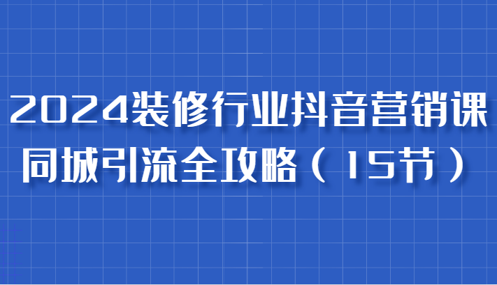 2024装修行业抖音营销课，同城引流全攻略，跟实战家学获客，成为数据驱动的营销专家-润格副业网-每天分享热门副业赚钱项目