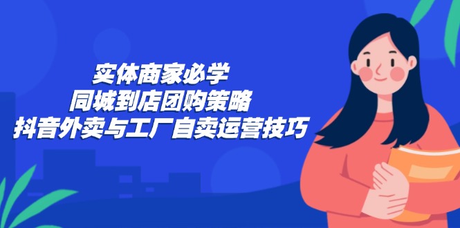(12738期)实体商家必学:同城到店团购策略:抖音外卖与工厂自卖运营技巧-润格副业网-每天分享热门副业赚钱项目