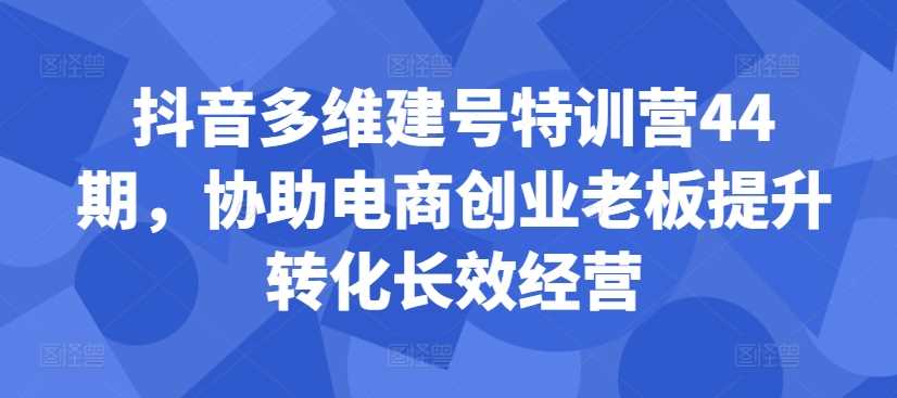 抖音多维建号特训营44期,协助电商创业老板提升转化长效经营-润格副业网-每天分享热门副业赚钱项目