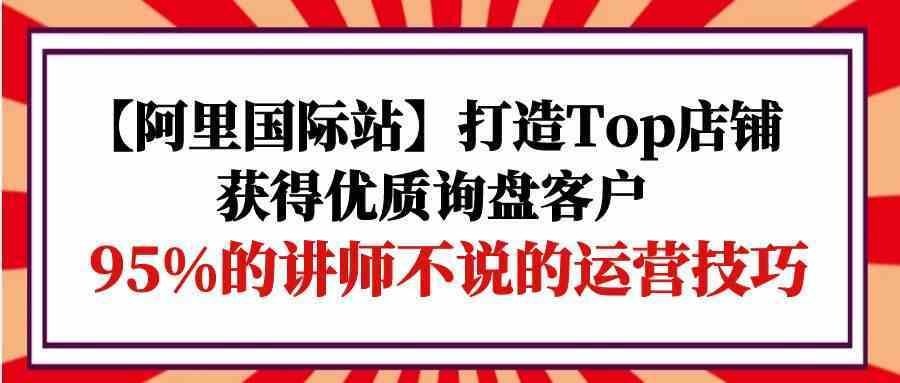 【阿里国际站】打造Top店铺-获得优质询盘客户，95%的讲师不说的运营技巧-润格副业网-每天分享热门副业赚钱项目