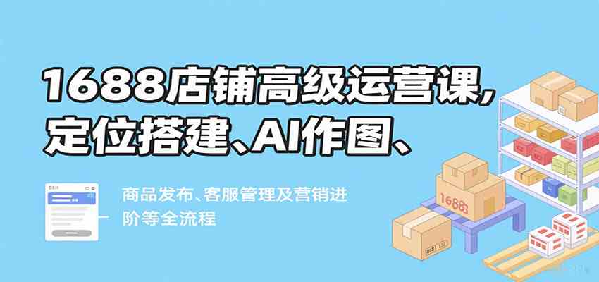 1688店铺高级运营课，定位搭建、AI作图、商品发布、客服管理及营销进阶等全流程-润格副业网-每天分享热门副业赚钱项目