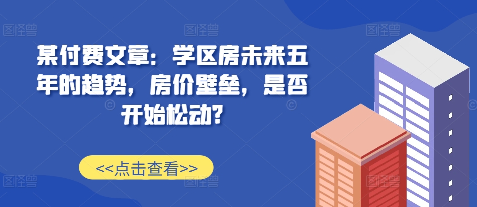 某付费文章:学区房未来五年的趋势,房价壁垒,是否开始松动?-润格副业网-每天分享热门副业赚钱项目
