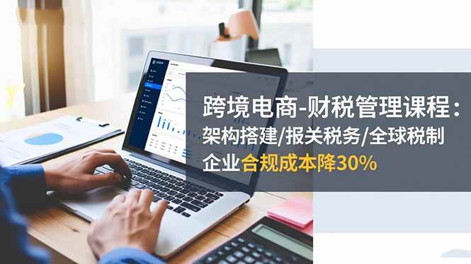 （16509期）跨境电商-财税管理课程：架构搭建/报关税务/全球税制，企业合规成本降30%-润格副业网-每天分享热门副业赚钱项目