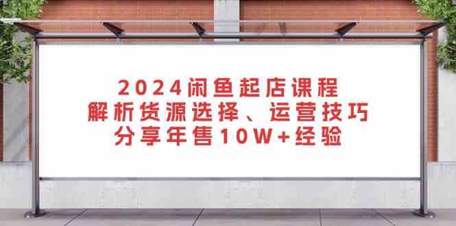 2024闲鱼起店课程：解析货源选择、运营技巧，分享年售10W+经验-润格副业网-每天分享热门副业赚钱项目