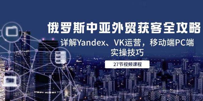 (14959期)俄罗斯中亚外贸获客全攻略,详解Yandex、VK运营,移动端PC端实操技巧-润格副业网-每天分享热门副业赚钱项目