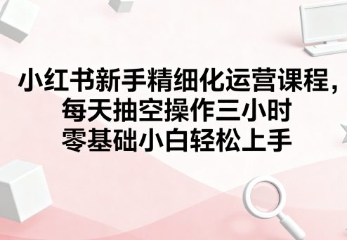 小红书新手精细化运营课程,每天抽空操作三小时,零基础小白轻松上手-润格副业网-每天分享热门副业赚钱项目