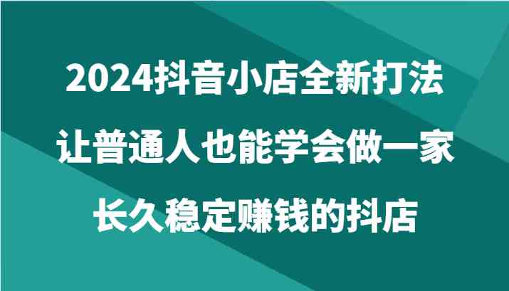 2024抖音小店全新打法,让普通人也能学会做一家长久稳定赚钱的抖店(24节)-润格副业网-每天分享热门副业赚钱项目