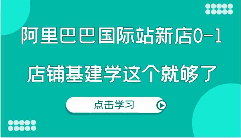 阿里巴巴国际站新店0-1，个人实践实操录制从0-1基建，店铺基建学这个就够了-润格副业网-每天分享热门副业赚钱项目