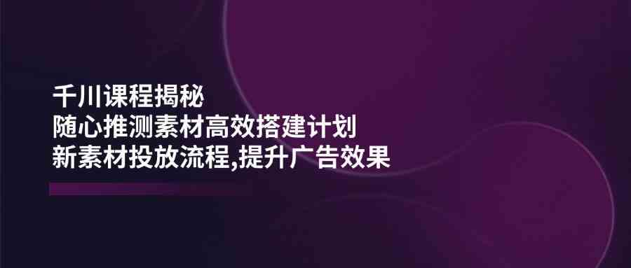 千川课程揭秘：随心推测素材高效搭建计划,新素材投放流程,提升广告效果-润格副业网-每天分享热门副业赚钱项目