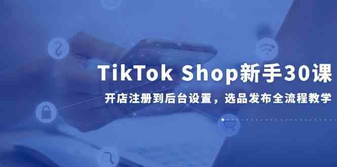 TikTok Shop新手30课，开店注册到后台设置，选品发布全流程教学-润格副业网-每天分享热门副业赚钱项目