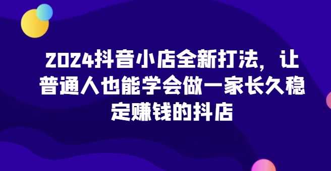 2024抖音小店全新打法,让普通人也能学会做一家长久稳定赚钱的抖店(更新)-润格副业网-每天分享热门副业赚钱项目