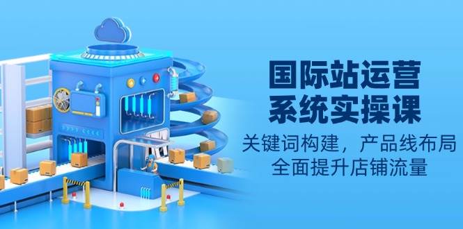 (13967期)国际站运营系统实操课:关键词构建,产品线布局,全面提升店铺流量-润格副业网-每天分享热门副业赚钱项目