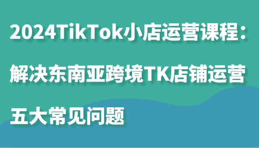 2024TikTok小店运营课程：解决东南亚跨境TK店铺运营五大常见问题-润格副业网-每天分享热门副业赚钱项目