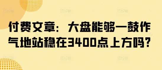 付费文章:大盘能够一鼓作气地站稳在3400点上方吗?-润格副业网-每天分享热门副业赚钱项目