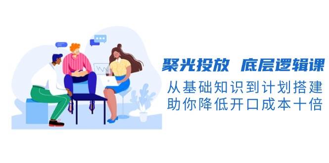 (13844期)聚光投放 底层逻辑课,从基础知识到计划搭建,助你降低开口成本十倍-润格副业网-每天分享热门副业赚钱项目