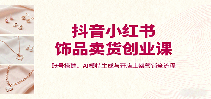 抖音小红书饰品卖货创业课，账号搭建、AI模特生成与开店上架营销全流程-润格副业网-每天分享热门副业赚钱项目