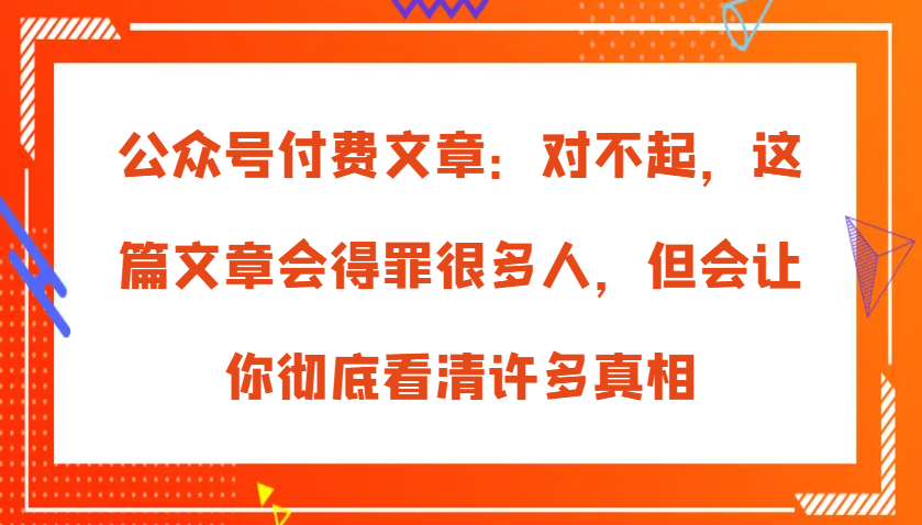 公众号付费文章：对不起，这篇文章会得罪很多人，但会让你彻底看清许多真相-润格副业网-每天分享热门副业赚钱项目